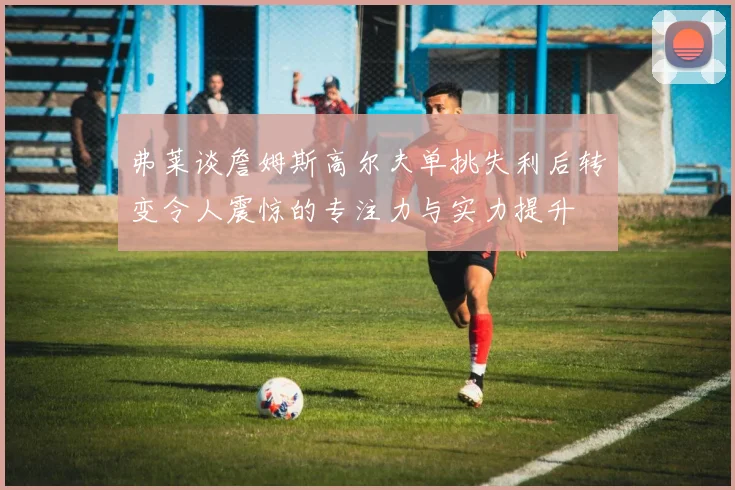 弗莱谈詹姆斯高尔夫单挑失利后转变令人震惊的专注力与实力提升
