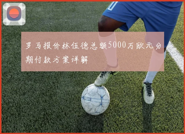 罗马报价林伍德总额5000万欧元分期付款方案详解