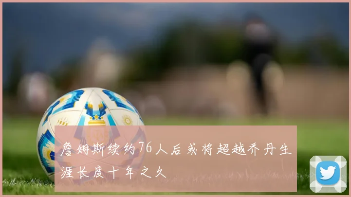 詹姆斯续约76人后或将超越乔丹生涯长度十年之久