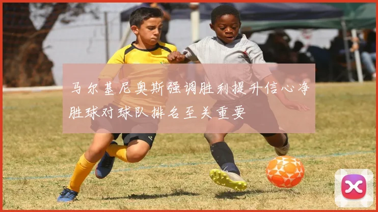 马尔基尼奥斯强调胜利提升信心净胜球对球队排名至关重要