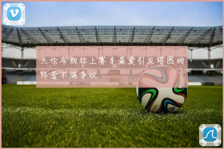 杰伦布朗称上赛季最爱引发塔图姆阵营不满争议