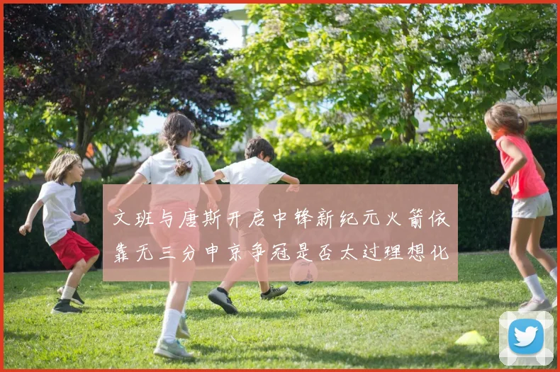 文班与唐斯开启中锋新纪元火箭依靠无三分申京争冠是否太过理想化