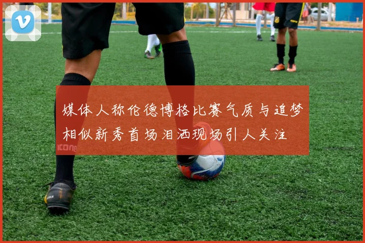 媒体人称伦德博格比赛气质与追梦相似新秀首场泪洒现场引人关注