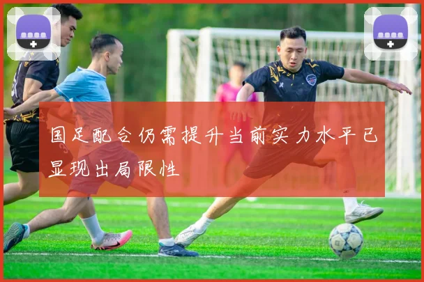 国足配合仍需提升当前实力水平已显现出局限性