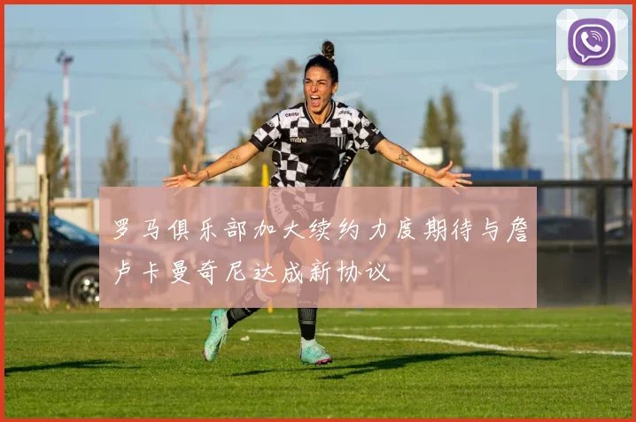 罗马俱乐部加大续约力度期待与詹卢卡曼奇尼达成新协议