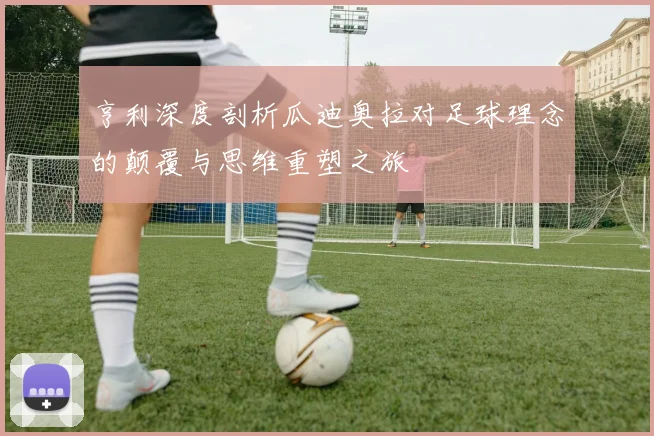 亨利深度剖析瓜迪奥拉对足球理念的颠覆与思维重塑之旅
