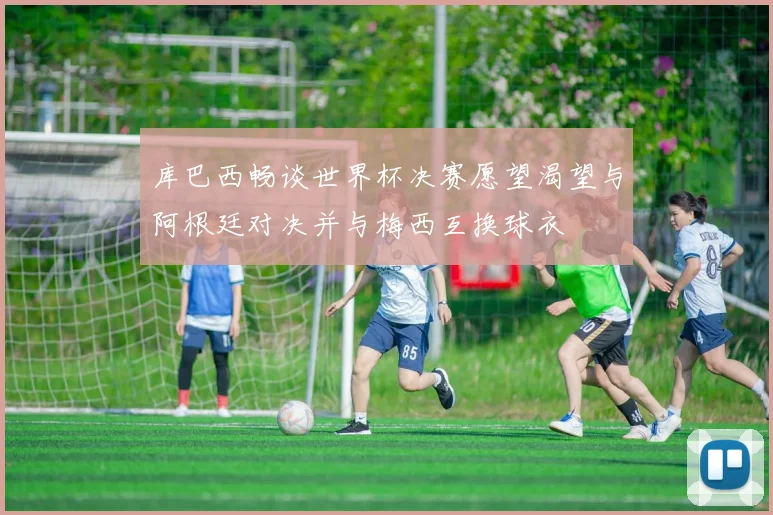 库巴西畅谈世界杯决赛愿望渴望与阿根廷对决并与梅西互换球衣