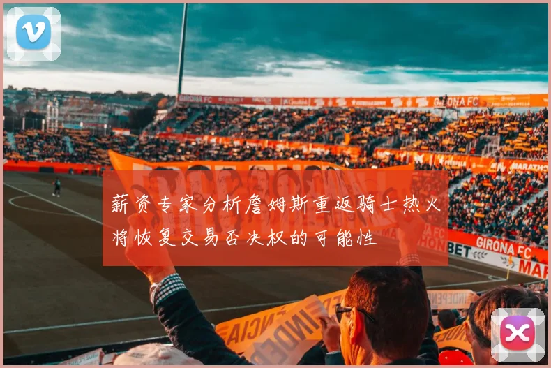 薪资专家分析詹姆斯重返骑士热火将恢复交易否决权的可能性