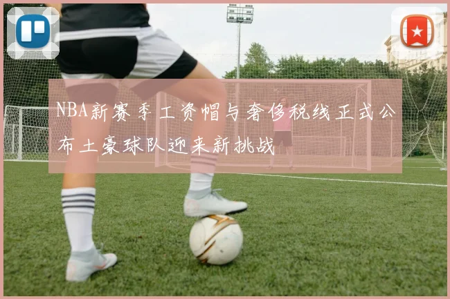 NBA新赛季工资帽与奢侈税线正式公布土豪球队迎来新挑战