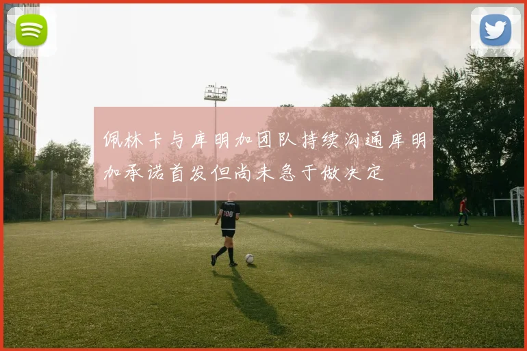 佩林卡与库明加团队持续沟通库明加承诺首发但尚未急于做决定