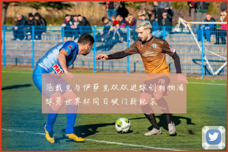 范戴克与伊萨克双双进球创利物浦球员世界杯同日破门新纪录