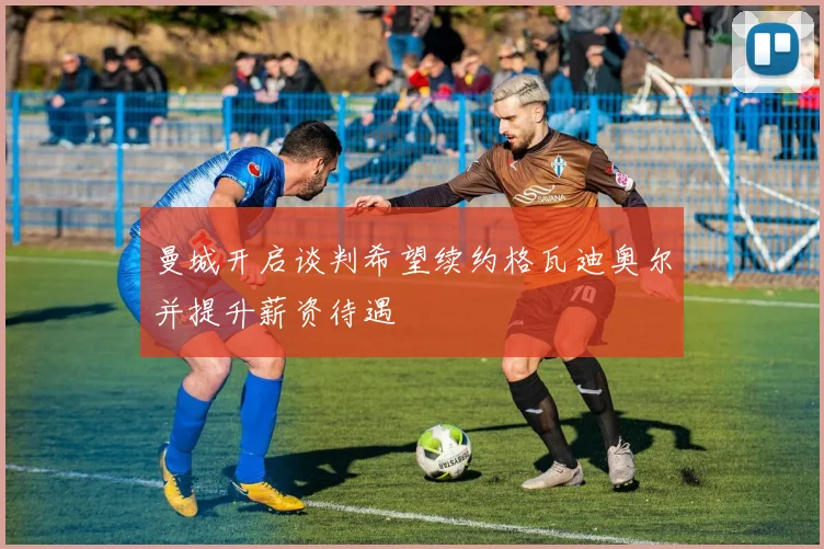 曼城开启谈判希望续约格瓦迪奥尔并提升薪资待遇