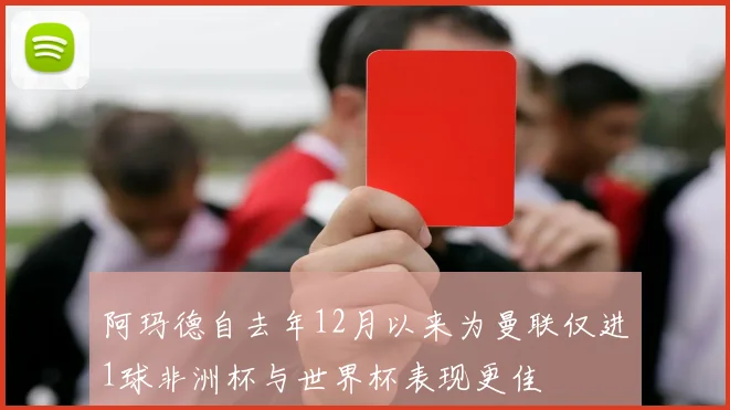 阿玛德自去年12月以来为曼联仅进1球非洲杯与世界杯表现更佳