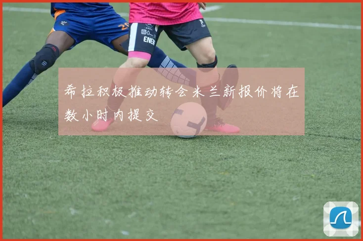 希拉积极推动转会米兰新报价将在数小时内提交
