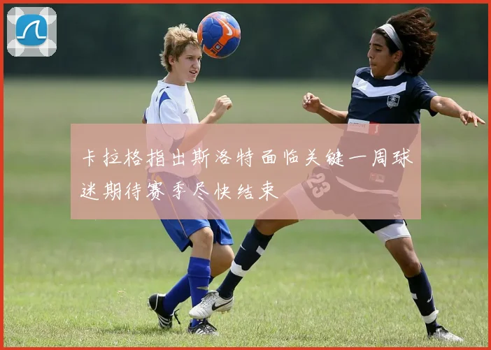 卡拉格指出斯洛特面临关键一周球迷期待赛季尽快结束