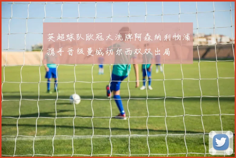 英超球队欧冠大洗牌阿森纳利物浦携手晋级曼城切尔西双双出局