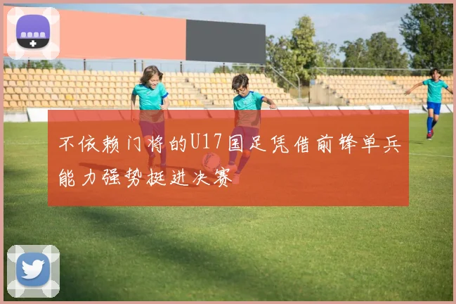 不依赖门将的U17国足凭借前锋单兵能力强势挺进决赛