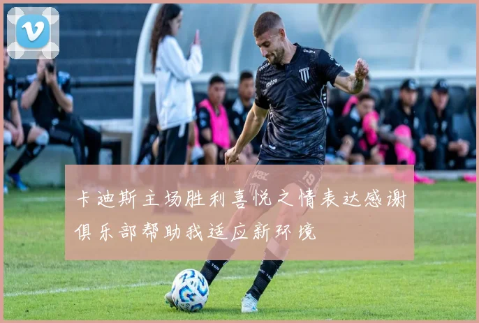 卡迪斯主场胜利喜悦之情表达感谢俱乐部帮助我适应新环境
