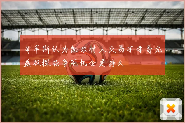 考辛斯认为凯尔特人交易字母哥无益双探花争冠机会更持久