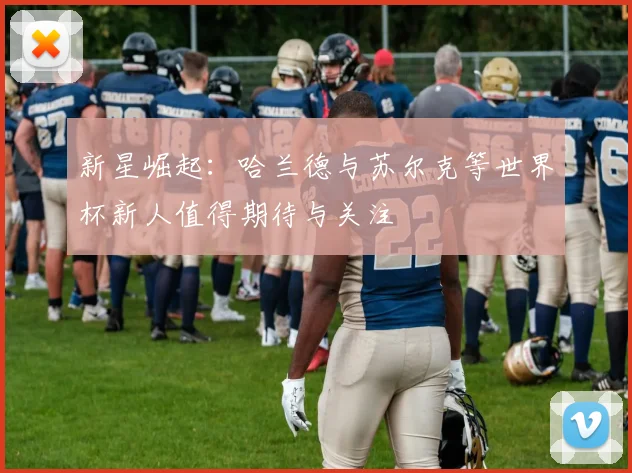 新星崛起：哈兰德与苏尔克等世界杯新人值得期待与关注