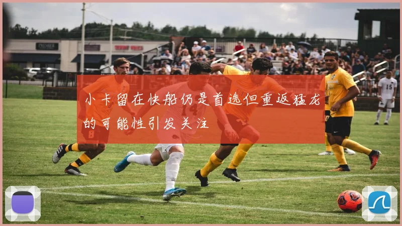 小卡留在快船仍是首选但重返猛龙的可能性引发关注