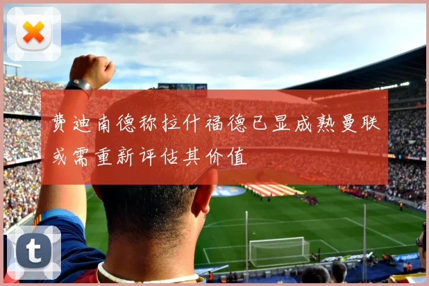 费迪南德称拉什福德已显成熟曼联或需重新评估其价值