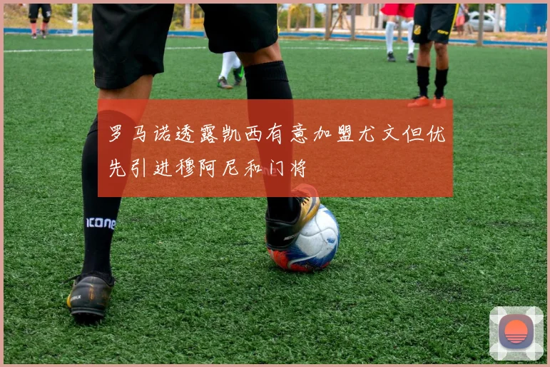 罗马诺透露凯西有意加盟尤文但优先引进穆阿尼和门将