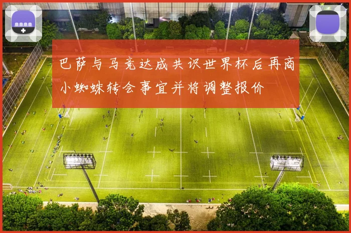 巴萨与马竞达成共识世界杯后再商小蜘蛛转会事宜并将调整报价