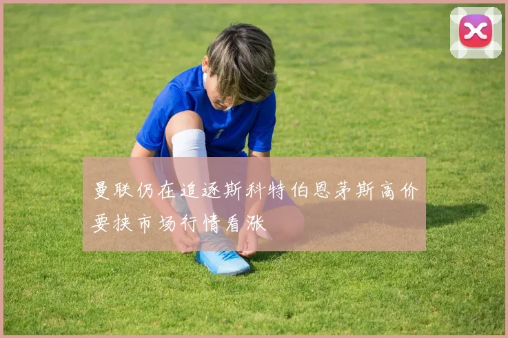 曼联仍在追逐斯科特伯恩茅斯高价要挟市场行情看涨