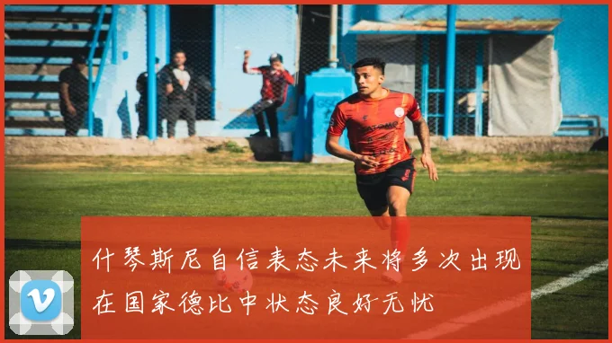 什琴斯尼自信表态未来将多次出现在国家德比中状态良好无忧