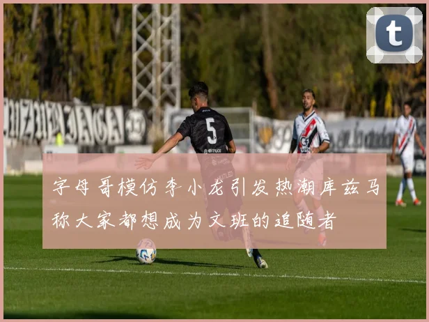 字母哥模仿李小龙引发热潮库兹马称大家都想成为文班的追随者