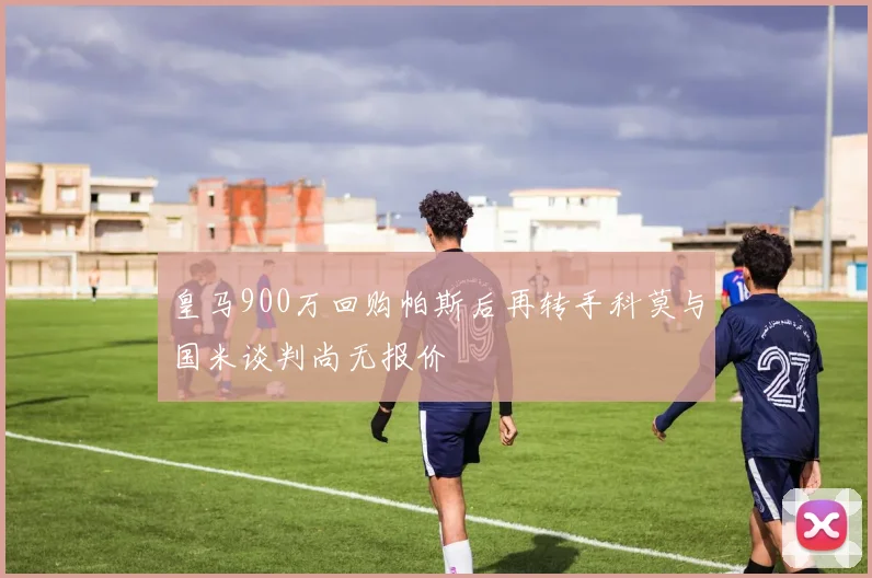 皇马900万回购帕斯后再转手科莫与国米谈判尚无报价