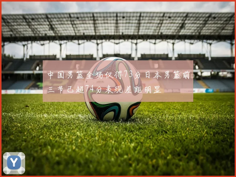 中国男篮全场仅得73分日本男篮前三节已超74分表现差距明显