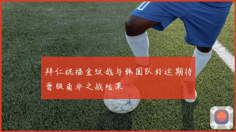 拜仁祝福金玟哉与韩国队好运期待晋级南非之战结果