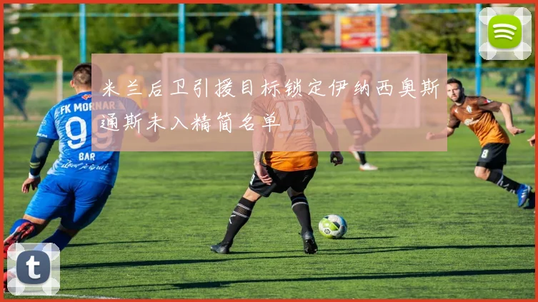 米兰后卫引援目标锁定伊纳西奥斯通斯未入精简名单
