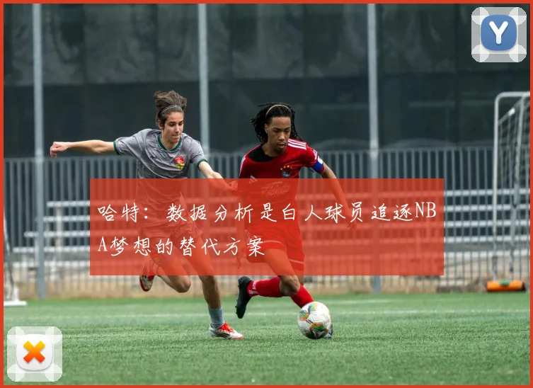 哈特：数据分析是白人球员追逐NBA梦想的替代方案