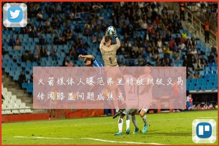 火箭媒体人曝范弗里特被积极交易传闻膝盖问题成焦点