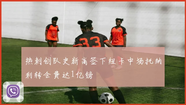 热刺创队史新高签下纽卡中场托纳利转会费达1亿镑