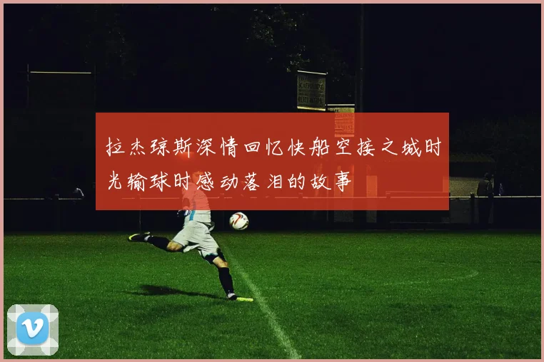 拉杰琼斯深情回忆快船空接之城时光输球时感动落泪的故事