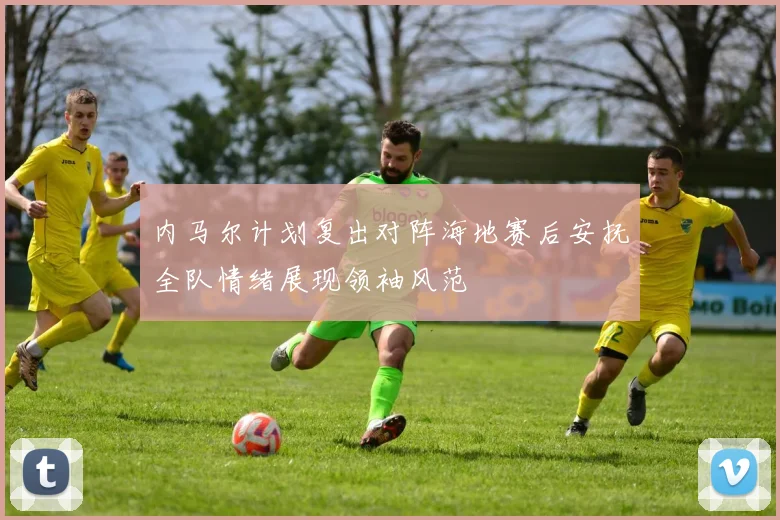 内马尔计划复出对阵海地赛后安抚全队情绪展现领袖风范
