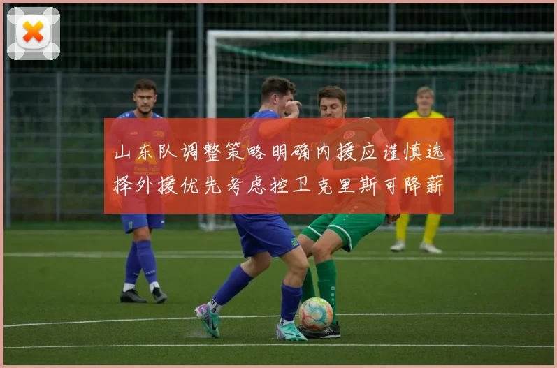 山东队调整策略明确内援应谨慎选择外援优先考虑控卫克里斯可降薪续约